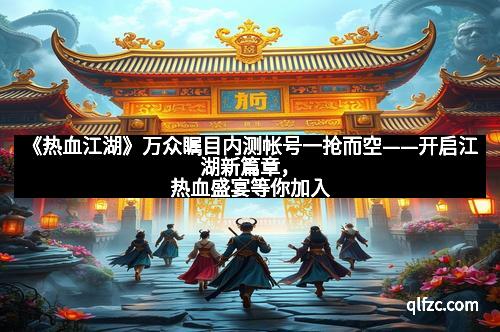 《热血江湖》万众瞩目内测帐号一抢而空——开启江湖新篇章，热血盛宴等你加入