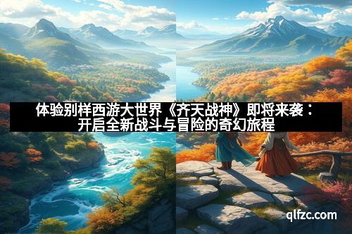体验别样西游大世界《齐天战神》即将来袭：开启全新战斗与冒险的奇幻旅程